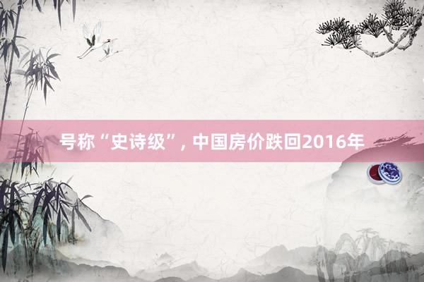 号称“史诗级”, 中国房价跌回2016年