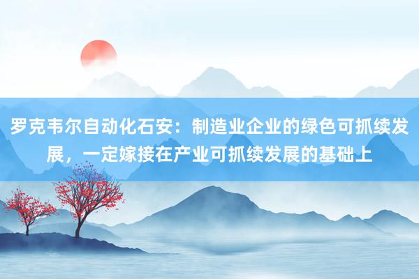 罗克韦尔自动化石安：制造业企业的绿色可抓续发展，一定嫁接在产业可抓续发展的基础上