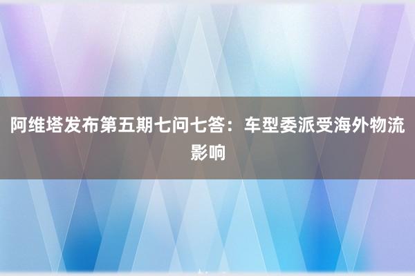 阿维塔发布第五期七问七答：车型委派受海外物流影响