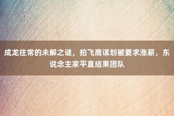 成龙往常的未解之谜，拍飞鹰谋划被要求涨薪，东说念主家平直结果团队