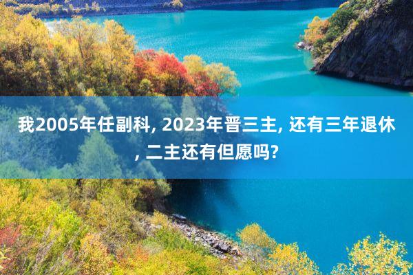 我2005年任副科, 2023年晋三主, 还有三年退休, 二主还有但愿吗?