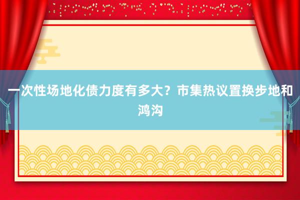 一次性场地化债力度有多大？市集热议置换步地和鸿沟