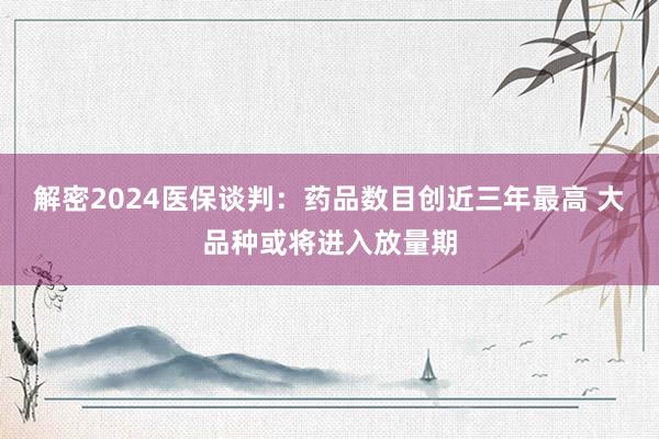 解密2024医保谈判：药品数目创近三年最高 大品种或将进入放量期