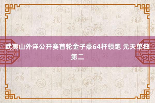 武夷山外洋公开赛首轮金子豪64杆领跑 元天单独第二