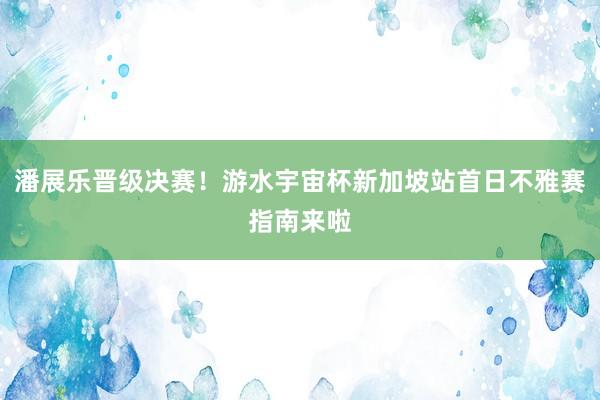 潘展乐晋级决赛！游水宇宙杯新加坡站首日不雅赛指南来啦