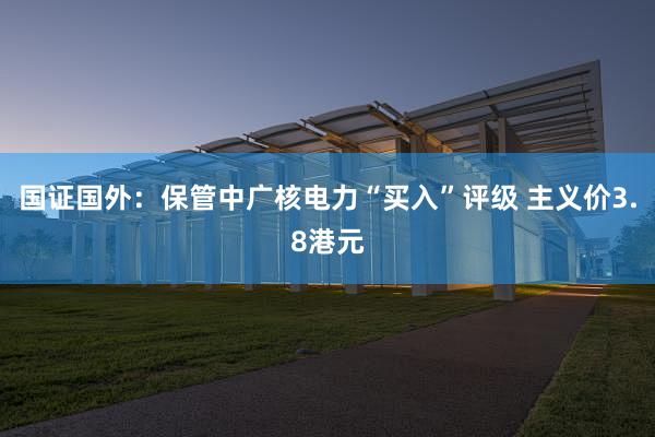 国证国外：保管中广核电力“买入”评级 主义价3.8港元