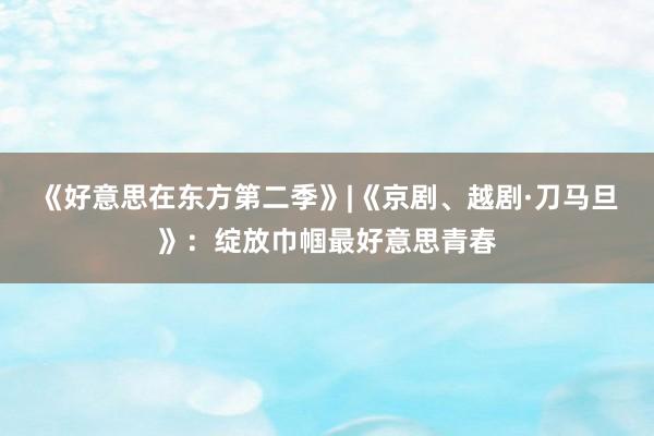 《好意思在东方第二季》|《京剧、越剧·刀马旦》：绽放巾帼最好意思青春