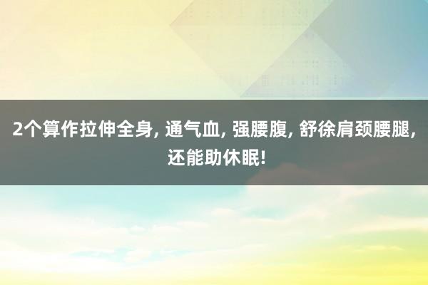 2个算作拉伸全身, 通气血, 强腰腹, 舒徐肩颈腰腿, 还能助休眠!