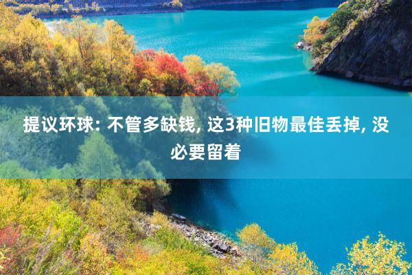 提议环球: 不管多缺钱, 这3种旧物最佳丢掉, 没必要留着